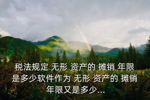 稅法規(guī)定 無形 資產(chǎn)的 攤銷 年限是多少軟件作為 無形 資產(chǎn)的 攤銷 年限又是多少...