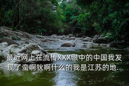 最近網(wǎng)上在流傳XXX眼中的中國(guó)我發(fā)現(xiàn)了蠻啊狄啊什么的我是江蘇的地...