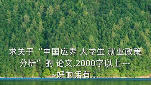 求關(guān)于“中國(guó)應(yīng)界 大學(xué)生 就業(yè)政策分析”的 論文,2000字以上~~~好的話有...