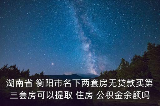 湖南省 衡陽市名下兩套房無貸款買第三套房可以提取 住房 公積金余額嗎