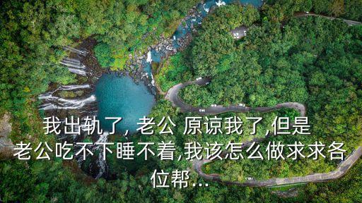 我出軌了, 老公 原諒我了,但是 老公吃不下睡不著,我該怎么做求求各位幫...