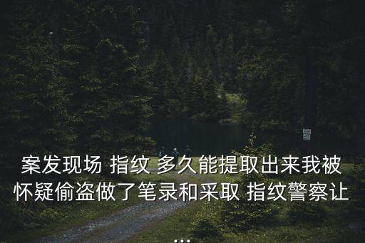 案發(fā)現(xiàn)場 指紋 多久能提取出來我被懷疑偷盜做了筆錄和采取 指紋警察讓...