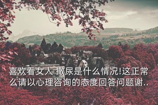 喜歡看女人 撒尿是什么情況!這正常么請以心理咨詢的態(tài)度回答問題謝...