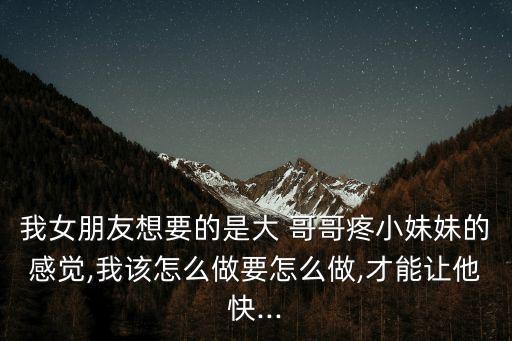 我女朋友想要的是大 哥哥疼小妹妹的感覺,我該怎么做要怎么做,才能讓他快...