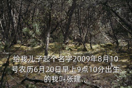 給我兒子起個(gè)名字2009年8月10號(hào)農(nóng)歷6月20日早上9點(diǎn)10分出生的我叫張建...