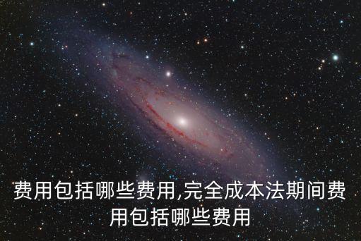 期間費(fèi)用包括哪些費(fèi)用,完全成本法期間費(fèi)用包括哪些費(fèi)用
