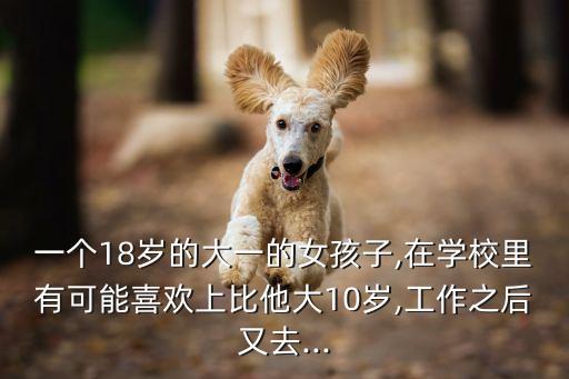 一個(gè)18歲的大一的女孩子,在學(xué)校里有可能喜歡上比他大10歲,工作之后又去...