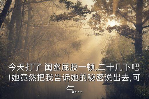 今天打了 閨蜜屁股一頓,二十幾下吧!她竟然把我告訴她的秘密說(shuō)出去,可氣...