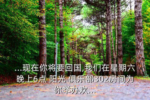 ...現(xiàn)在你將要回國,我們在星期六晚上6點 陽光 俱樂部302房間為你舉辦歡...