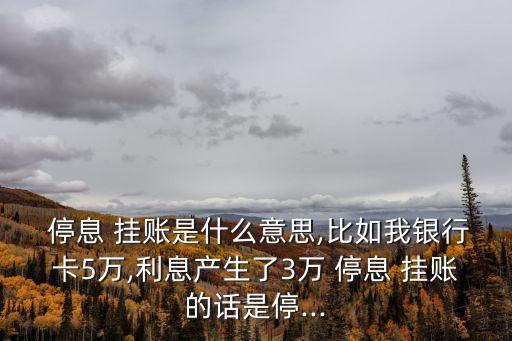  停息 掛賬是什么意思,比如我銀行卡5萬,利息產(chǎn)生了3萬 停息 掛賬的話是停...