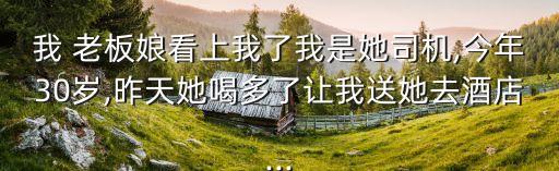 我 老板娘看上我了我是她司機,今年30歲,昨天她喝多了讓我送她去酒店...