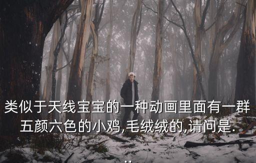 類似于天線寶寶的一種動畫里面有一群五顏六色的小雞,毛絨絨的,請問是...