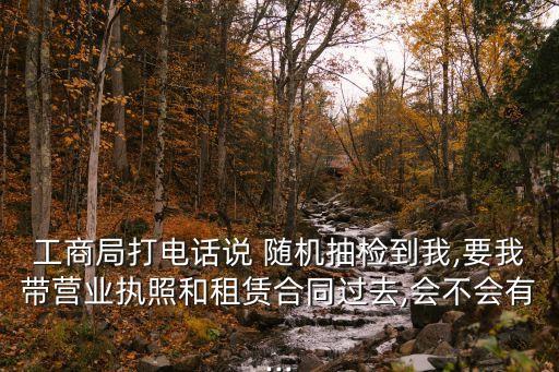 工商局打電話說 隨機抽檢到我,要我?guī)I業(yè)執(zhí)照和租賃合同過去,會不會有...