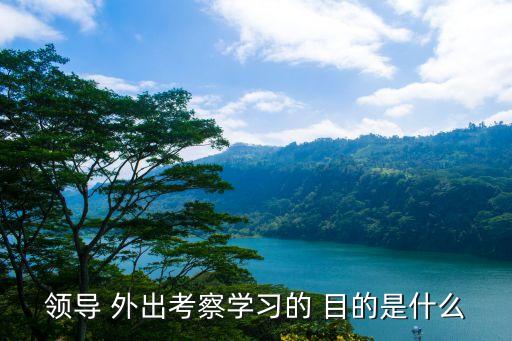 領(lǐng)導(dǎo) 外出考察學(xué)習的 目的是什么