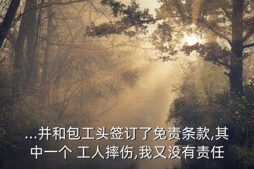 ...并和包工頭簽訂了免責(zé)條款,其中一個(gè) 工人摔傷,我又沒(méi)有責(zé)任