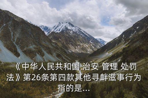 《中華人民共和國(guó) 治安 管理 處罰法》第26條第四款其他尋釁滋事行為指的是...