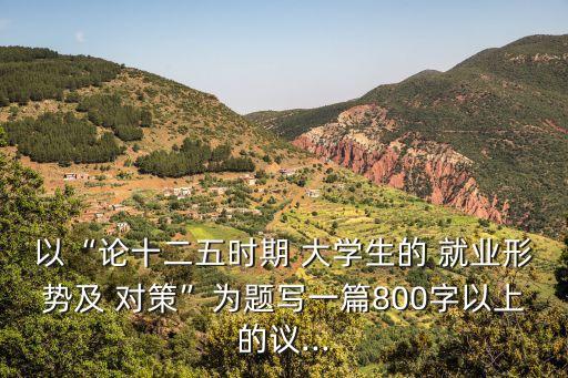 以“論十二五時(shí)期 大學(xué)生的 就業(yè)形勢(shì)及 對(duì)策”為題寫一篇800字以上的議...