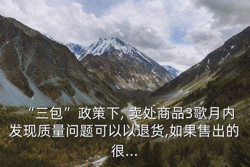 “三包”政策下, 賣處商品3歌月內(nèi)發(fā)現(xiàn)質(zhì)量問題可以以退貨,如果售出的很...
