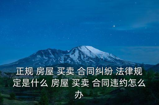 正規(guī) 房屋 買賣 合同糾紛 法律規(guī)定是什么 房屋 買賣 合同違約怎么辦
