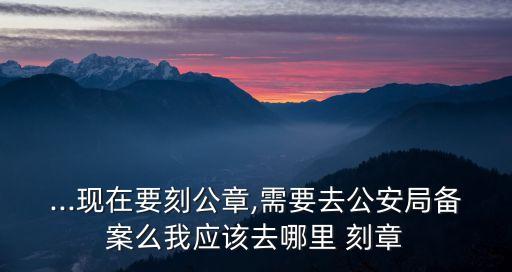 ...現(xiàn)在要刻公章,需要去公安局備案么我應(yīng)該去哪里 刻章