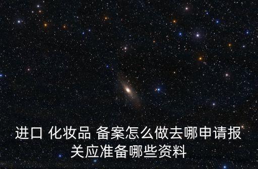 進(jìn)口 化妝品 備案怎么做去哪申請報關(guān)應(yīng)準(zhǔn)備哪些資料