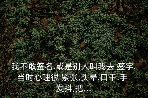 我不敢簽名.或是別人叫我去 簽字.當(dāng)時(shí)心理很 緊張,頭暈.口干.手 發(fā)抖,把...