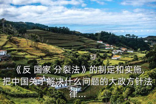《反 國家 分裂法》的制定和實施,把中國關(guān)于解決什么問題的大政方針法律...