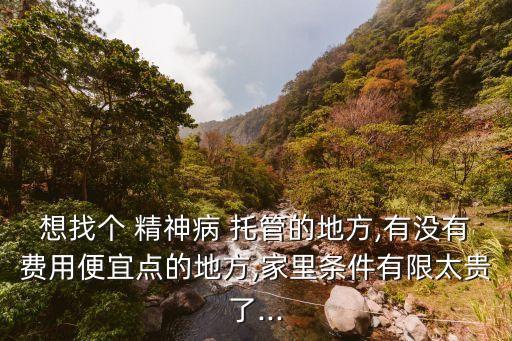 想找個(gè) 精神病 托管的地方,有沒(méi)有費(fèi)用便宜點(diǎn)的地方,家里條件有限太貴了...