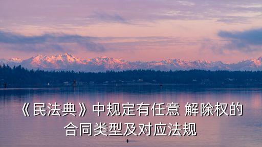 《民法典》中規(guī)定有任意 解除權(quán)的 合同類型及對應(yīng)法規(guī)