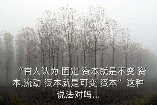 “有人認(rèn)為 固定 資本就是不變 資本,流動 資本就是可變 資本”這種說法對嗎...