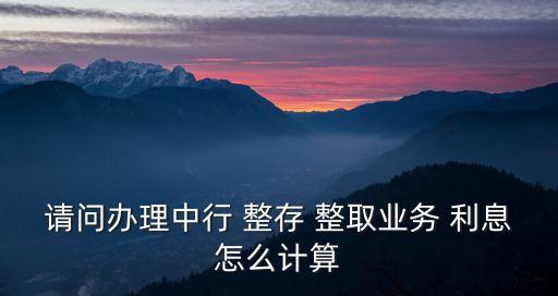 請問辦理中行 整存 整取業(yè)務(wù) 利息怎么計算