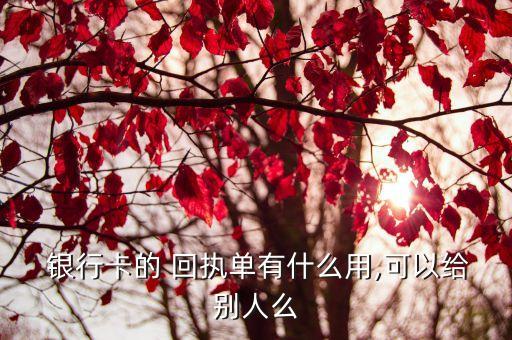  銀行卡的 回執(zhí)單有什么用,可以給別人么