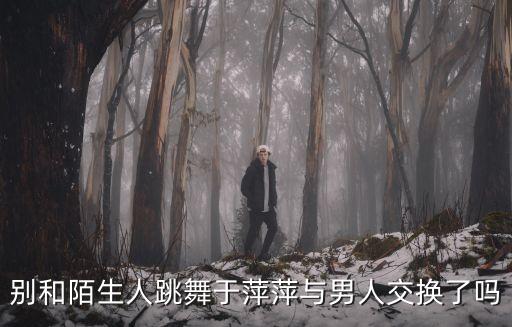 別和陌生人跳舞于萍萍與男人交換了嗎