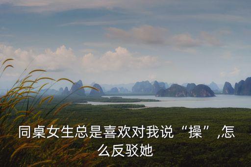  同桌女生總是喜歡對我說“操”,怎么反駁她