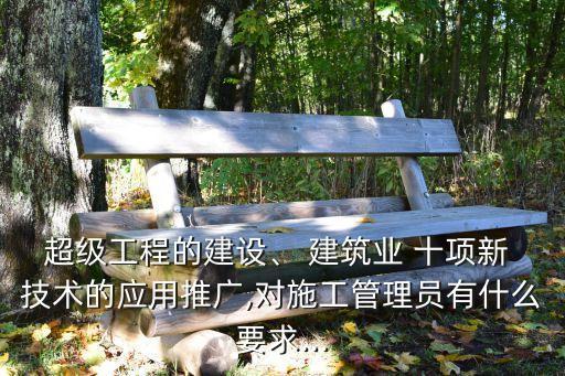 超級(jí)工程的建設(shè)、 建筑業(yè) 十項(xiàng)新 技術(shù)的應(yīng)用推廣,對(duì)施工管理員有什么要求...