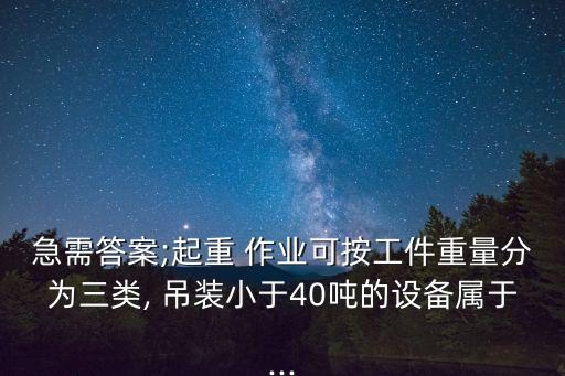 急需答案;起重 作業(yè)可按工件重量分為三類, 吊裝小于40噸的設備屬于...