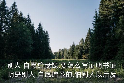 別人 自愿給我錢,要怎么寫證明書證明是別人 自愿贈予的,怕別人以后反