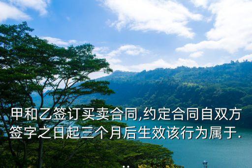 甲和乙簽訂買賣合同,約定合同自雙方簽字之日起三個(gè)月后生效該行為屬于...