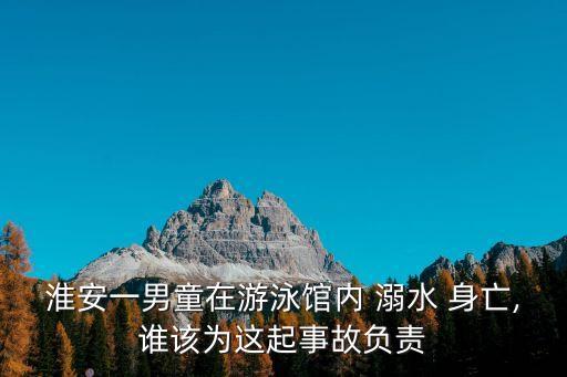 淮安一男童在游泳館內(nèi) 溺水 身亡,誰該為這起事故負(fù)責(zé)