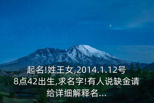起名!姓王女,2014.1.12號8點42出生,求名字!有人說缺金請給詳細解釋名...