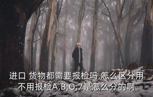 進(jìn)口 貨物都需要報(bào)檢嗎,怎么區(qū)分用不用報(bào)檢A,B,O,7是怎么分的啊