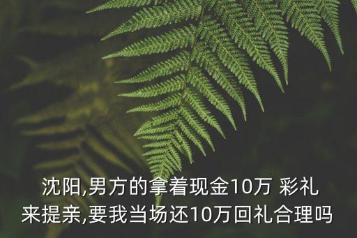  沈陽,男方的拿著現(xiàn)金10萬 彩禮來提親,要我當(dāng)場還10萬回禮合理嗎