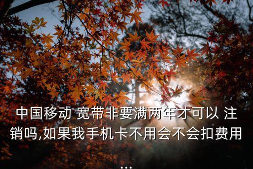 中國移動 寬帶非要滿兩年才可以 注銷嗎,如果我手機卡不用會不會扣費用...