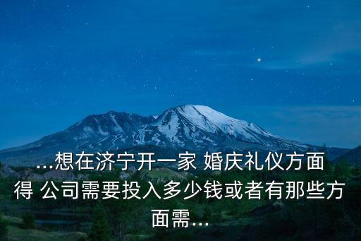 ...想在濟寧開一家 婚慶禮儀方面得 公司需要投入多少錢或者有那些方面需...