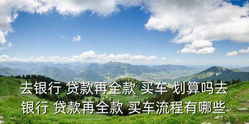 去銀行 貸款再全款 買車 劃算嗎去銀行 貸款再全款 買車流程有哪些