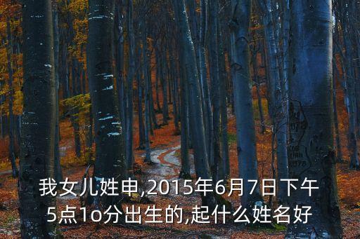 我女兒姓申,2015年6月7日下午5點(diǎn)1o分出生的,起什么姓名好