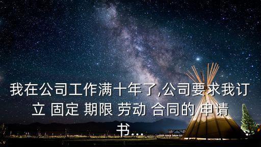 我在公司工作滿十年了,公司要求我訂立 固定 期限 勞動(dòng) 合同的 申請(qǐng)書...