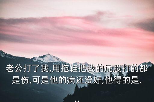 老公打了我,用拖鞋把我的屁股打的都是傷,可是他的病還沒(méi)好,他得的是...