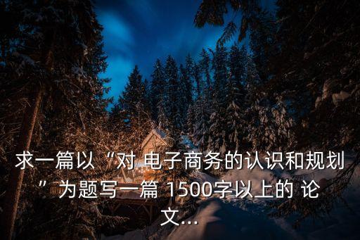 求一篇以“對 電子商務(wù)的認(rèn)識和規(guī)劃”為題寫一篇 1500字以上的 論文...