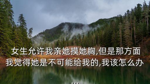  女生允許我親她摸她胸,但是那方面我覺得她是不可能給我的,我該怎么辦...